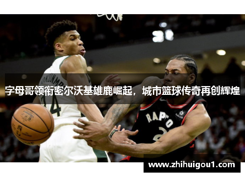 字母哥领衔密尔沃基雄鹿崛起，城市篮球传奇再创辉煌