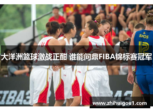 大洋洲篮球激战正酣 谁能问鼎FIBA锦标赛冠军
