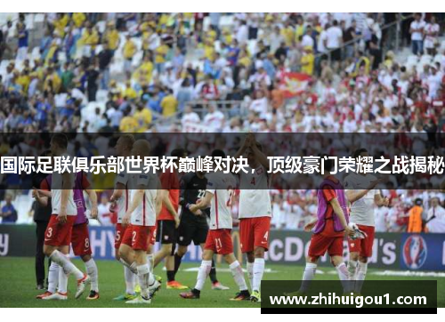 国际足联俱乐部世界杯巅峰对决，顶级豪门荣耀之战揭秘