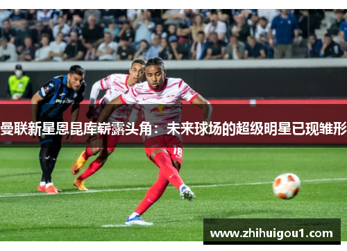 曼联新星恩昆库崭露头角：未来球场的超级明星已现雏形